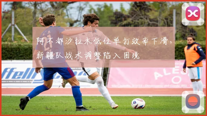 阿不都沙拉木低位单打效率下滑,新疆队战术调整陷入困境