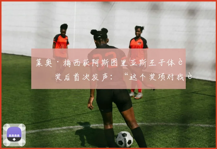 莱奥·梅西获阿斯图里亚斯王子体育奖后首次发声:“这个奖项对我而言意义非凡”